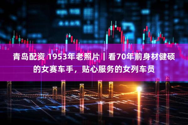 青岛配资 1953年老照片｜看70年前身材健硕的女赛车手，贴心服务的女列车员