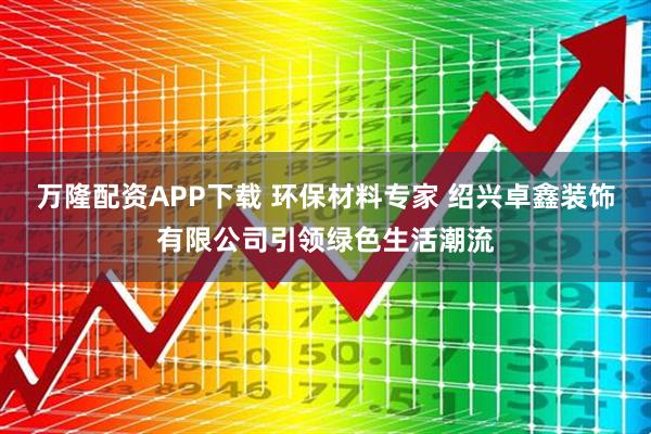 万隆配资APP下载 环保材料专家 绍兴卓鑫装饰有限公司引领绿色生活潮流
