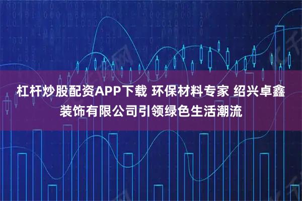 杠杆炒股配资APP下载 环保材料专家 绍兴卓鑫装饰有限公司引领绿色生活潮流