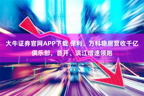 大牛证券官网APP下载 保利、万科稳居营收千亿俱乐部，首开、滨江增速领跑