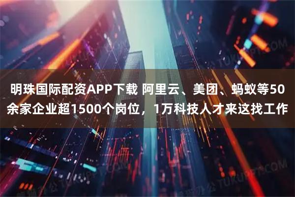 明珠国际配资APP下载 阿里云、美团、蚂蚁等50余家企业超1500个岗位，1万科技人才来这找工作