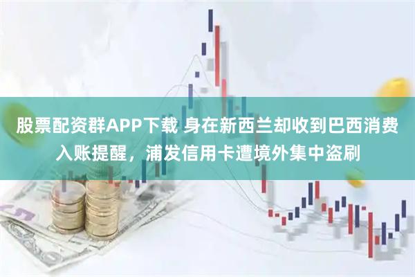 股票配资群APP下载 身在新西兰却收到巴西消费入账提醒，浦发信用卡遭境外集中盗刷