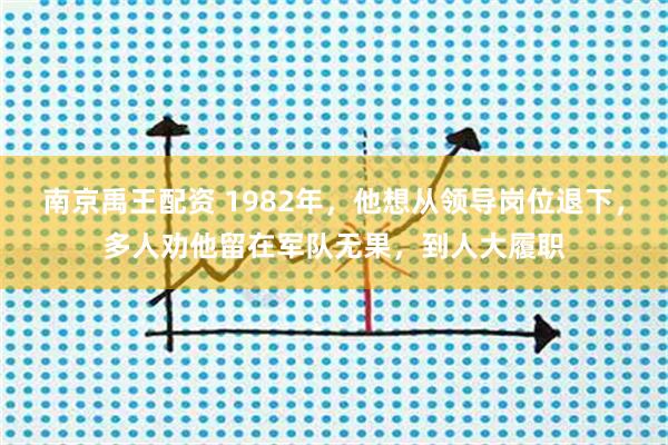 南京禹王配资 1982年，他想从领导岗位退下，多人劝他留在军队无果，到人大履职
