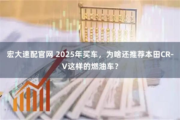 宏大速配官网 2025年买车，为啥还推荐本田CR-V这样的燃油车？