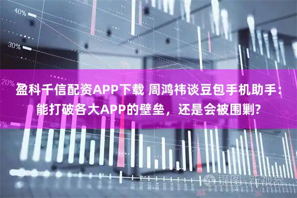 盈科千信配资APP下载 周鸿祎谈豆包手机助手：能打破各大APP的壁垒，还是会被围剿?