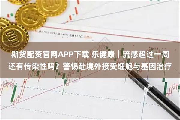 期货配资官网APP下载 乐健康｜流感超过一周还有传染性吗？警惕赴境外接受细胞与基因治疗