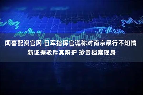 闻喜配资官网 日军指挥官谎称对南京暴行不知情 新证据驳斥其辩护 珍贵档案现身