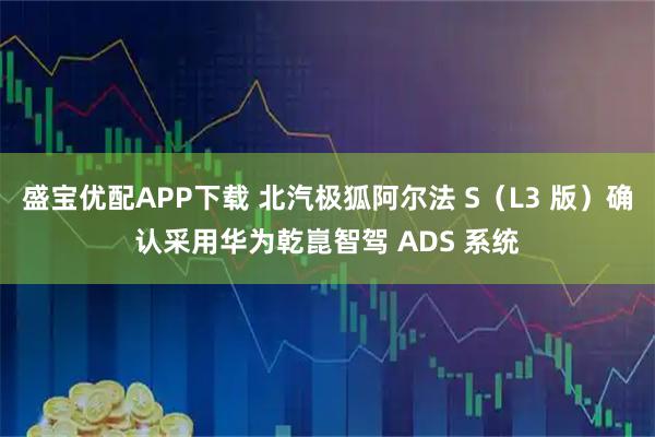 盛宝优配APP下载 北汽极狐阿尔法 S（L3 版）确认采用华为乾崑智驾 ADS 系统
