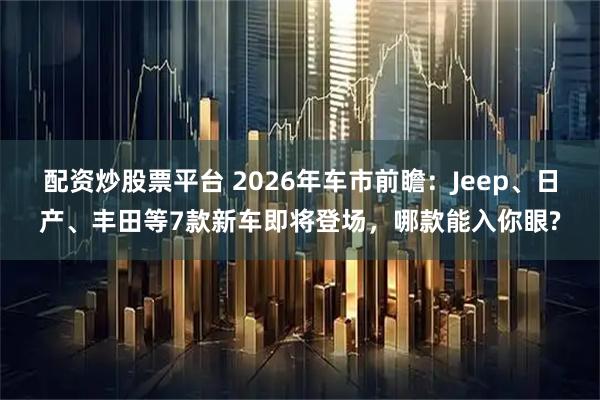 配资炒股票平台 2026年车市前瞻：Jeep、日产、丰田等7款新车即将登场，哪款能入你眼?