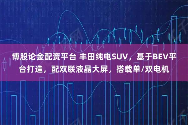 博股论金配资平台 丰田纯电SUV，基于BEV平台打造，配双联液晶大屏，搭载单/双电机