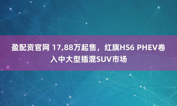 盈配资官网 17.88万起售，红旗HS6 PHEV卷入中大型插混SUV市场