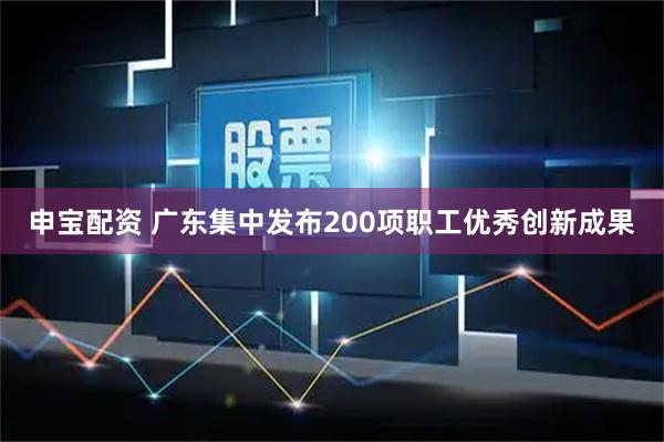 申宝配资 广东集中发布200项职工优秀创新成果