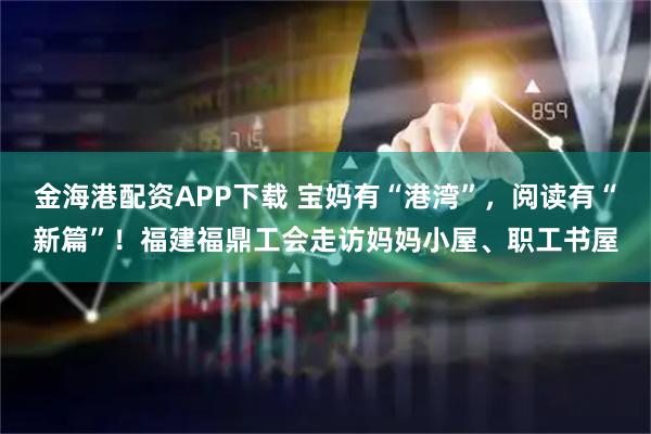 金海港配资APP下载 宝妈有“港湾”，阅读有“新篇”！福建福鼎工会走访妈妈小屋、职工书屋