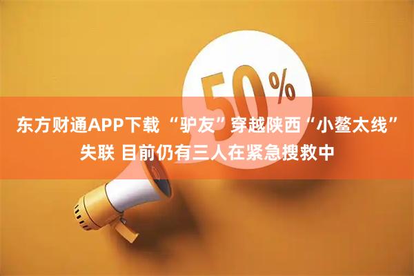 东方财通APP下载 “驴友”穿越陕西“小鳌太线”失联 目前仍有三人在紧急搜救中