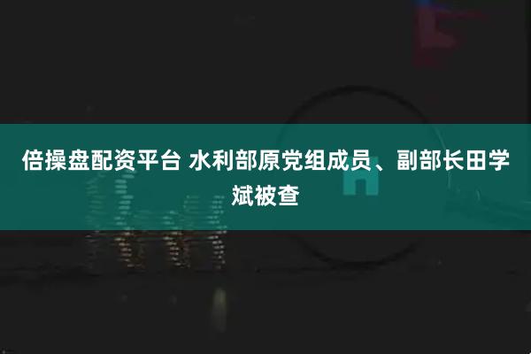 倍操盘配资平台 水利部原党组成员、副部长田学斌被查