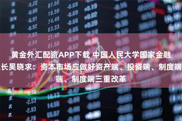 黄金外汇配资APP下载 中国人民大学国家金融研究院院长吴晓求：资本市场应做好资产端、投资端、制度端三重改革