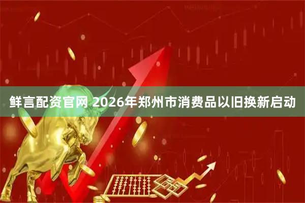 鲜言配资官网 2026年郑州市消费品以旧换新启动