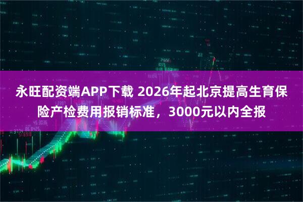 永旺配资端APP下载 2026年起北京提高生育保险产检费用报销标准，3000元以内全报