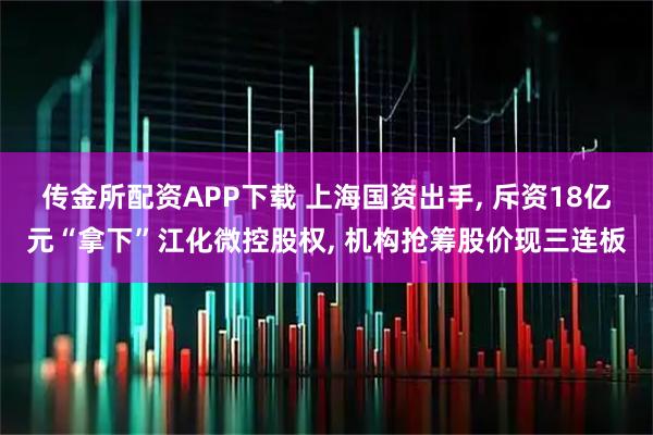 传金所配资APP下载 上海国资出手, 斥资18亿元“拿下”江化微控股权, 机构抢筹股价现三连板