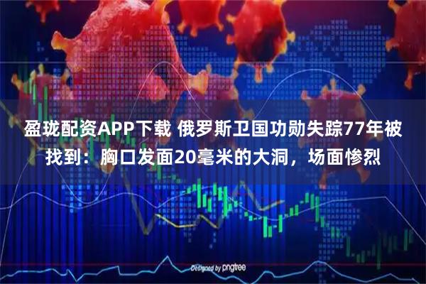 盈珑配资APP下载 俄罗斯卫国功勋失踪77年被找到：胸口发面20毫米的大洞，场面惨烈