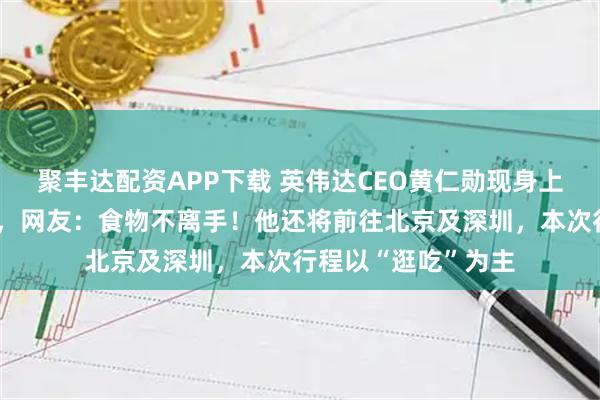 聚丰达配资APP下载 英伟达CEO黄仁勋现身上海菜市场边吃边逛，网友：食物不离手！他还将前往北京及深圳，本次行程以“逛吃”为主
