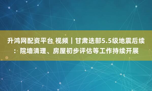 升鸿网配资平台 视频｜甘肃迭部5.5级地震后续：院墙清理、房屋初步评估等工作持续开展