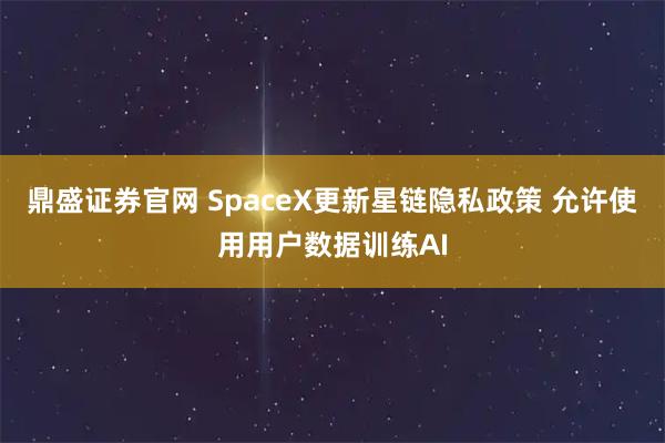 鼎盛证券官网 SpaceX更新星链隐私政策 允许使用用户数据训练AI