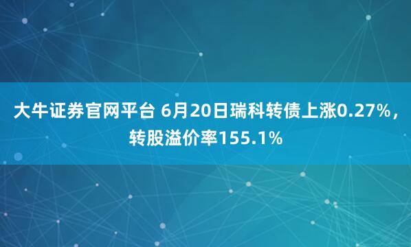 大牛证券官网平台 6月20日瑞科转债上涨0.27%，转股溢价率155.1%