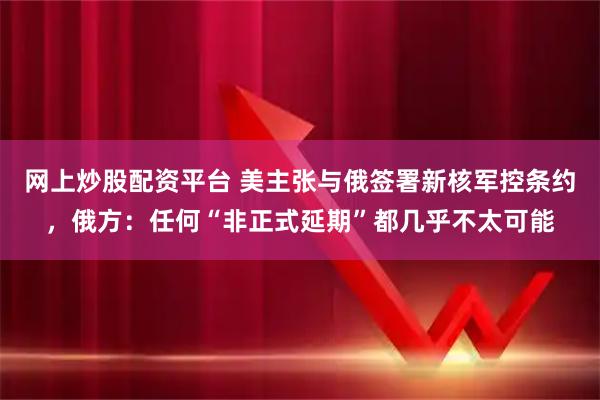 网上炒股配资平台 美主张与俄签署新核军控条约，俄方：任何“非正式延期”都几乎不太可能