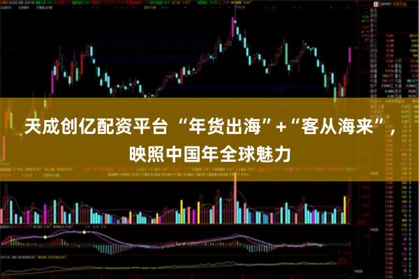 天成创亿配资平台 “年货出海”+“客从海来”，映照中国年全球魅力