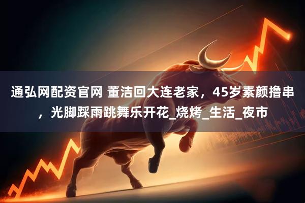 通弘网配资官网 董洁回大连老家，45岁素颜撸串，光脚踩雨跳舞乐开花_烧烤_生活_夜市