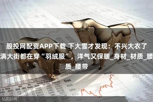 股投网配资APP下载 下大雪才发现：不兴大衣了！满大街都在穿“羽绒服”，洋气又保暖_身材_材质_腰带