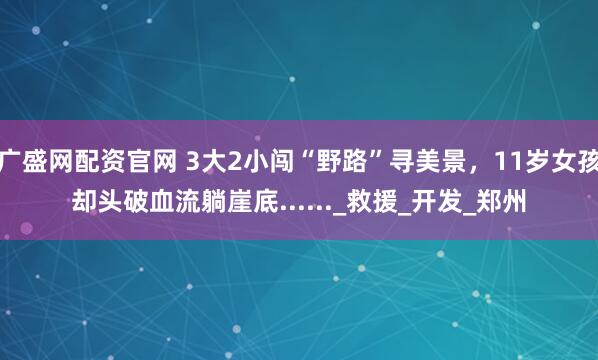 广盛网配资官网 3大2小闯“野路”寻美景，11岁女孩却头破血流躺崖底......_救援_开发_郑州