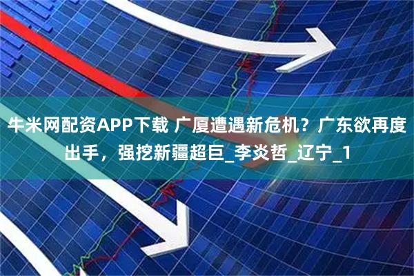 牛米网配资APP下载 广厦遭遇新危机？广东欲再度出手，强挖新疆超巨_李炎哲_辽宁_1