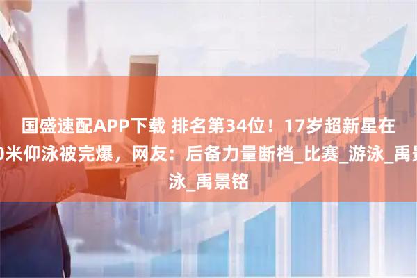 国盛速配APP下载 排名第34位！17岁超新星在200米仰泳被完爆，网友：后备力量断档_比赛_游泳_禹景铭