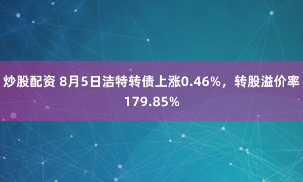 炒股配资 8月5日洁特转债上涨0.46%，转股溢价率179.85%