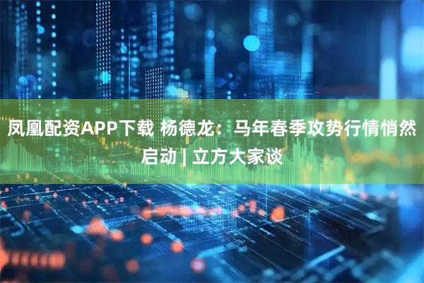 凤凰配资APP下载 杨德龙：马年春季攻势行情悄然启动 | 立方大家谈