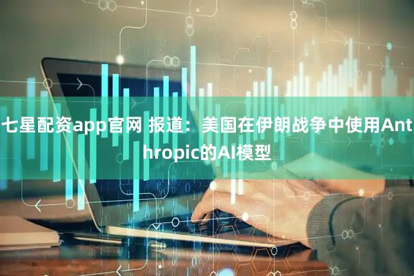 七星配资app官网 报道：美国在伊朗战争中使用Anthropic的AI模型