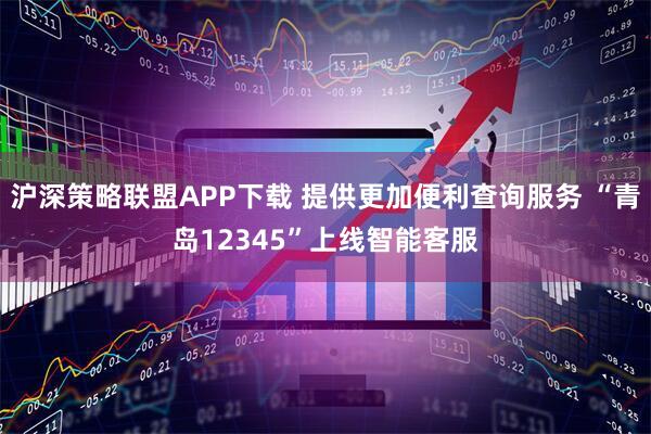 沪深策略联盟APP下载 提供更加便利查询服务 “青岛12345”上线智能客服