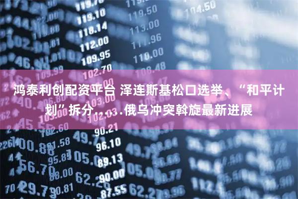 鸿泰利创配资平台 泽连斯基松口选举、“和平计划”拆分……俄乌冲突斡旋最新进展