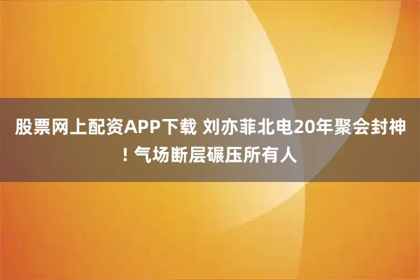 股票网上配资APP下载 刘亦菲北电20年聚会封神! 气场断层碾压所有人