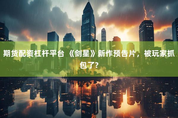 期货配资杠杆平台 《剑星》新作预告片,被玩家抓包了?