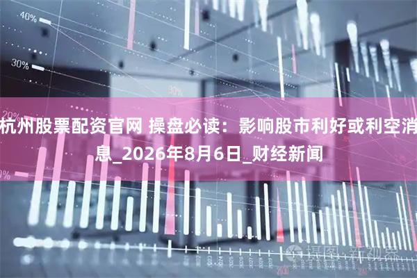杭州股票配资官网 操盘必读：影响股市利好或利空消息_2026年8月6日_财经新闻