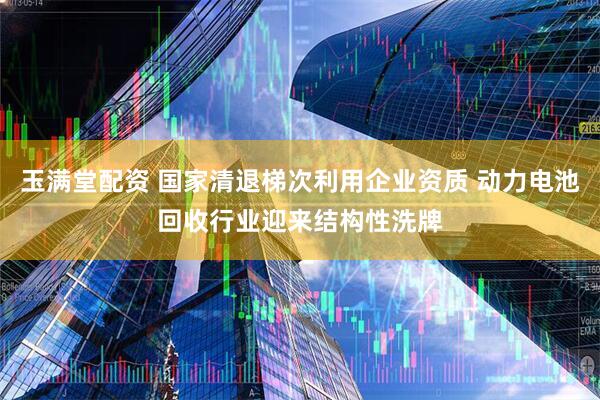 玉满堂配资 国家清退梯次利用企业资质 动力电池回收行业迎来结构性洗牌